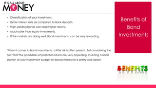 Benefits of
Bond
Investments
• Diversification of your investment.
• Better interest rate as compared to Bank deposits.
• High-yielding bonds can reap higher returns.
• Much safer than equity investments.
• If the markets are doing well, Bond investments can be very rewarding
When it comes to Bond investments, a little risk is often present. But considering the
fact that the possibilities of potential returns are very appealing, investing a small
portion of your investment budget on Bonds makes for a pretty wise option
(C) Axis Bank Ltd
 