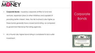 Corporate
Bonds
• Corporate Bonds – Issued by corporate entities to fund new
ventures, expansion plans or other initiatives and capable of
providing better interest. Here, the risk involved is also higher as
these bonds generally have a lower bond-rating as compared
to government Bonds by the rating agencies.
• As a thumb rule, higher bond rating is considered to be a safer
investment.
(C) Axis Bank Ltd
 