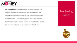 Tax Saving
Bonds
• Tax Saving Bonds – These Bonds are issued by RBI since 2003
and are available at many public and private banks. The
interest rate offered is currently 8% with a minimum deposit of
Rs. 1000/- with a 6-year maturity period. The bonds are non-
transferrable and the interest earned on these bonds is taxable.
However, these bonds are exempted from Wealth Tax
(C) Axis Bank Ltd
 