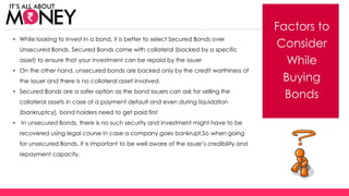 Factors to
Consider
While
Buying
Bonds
• While looking to invest in a bond, it is better to select Secured Bonds over
Unsecured Bonds. Secured Bonds come with collateral (backed by a specific
asset) to ensure that your investment can be repaid by the issuer
• On the other hand, unsecured bonds are backed only by the credit worthiness of
the issuer and there is no collateral asset involved.
• Secured Bonds are a safer option as the bond issuers can ask for selling the
collateral assets in case of a payment default and even during liquidation
(bankruptcy), bond holders need to get paid first
• In unsecured Bonds, there is no such security and investment might have to be
recovered using legal course in case a company goes bankrupt.So when going
for unsecured Bonds, it is important to be well aware of the issuer’s credibility and
repayment capacity.
(C) Axis Bank Ltd
 