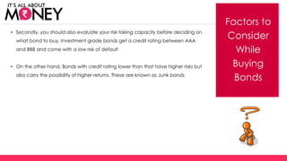 Factors to
Consider
While
Buying
Bonds
• Secondly, you should also evaluate your risk taking capacity before deciding on
what bond to buy. Investment grade bonds get a credit rating between AAA
and BBB and come with a low risk of default
• On the other hand, Bonds with credit rating lower than that have higher risks but
also carry the possibility of higher returns. These are known as Junk bonds
(C) Axis Bank Ltd
 