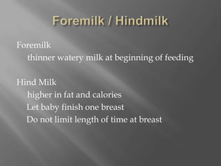 Foremilk / HindmilkForemilk     thinner watery milk at beginning of feedingHind Milk     higher in fat and calories	Let baby finish one breast	Do not limit length of time at breast 