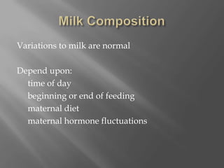Milk CompositionVariations to milk are normalDepend upon:     time of day     beginning or end of feeding     maternal diet     maternal hormone fluctuations