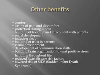 Other benefits• comfort• easing of pain and discomfort• protection during illness• building of bonding and attachment with parents• social development• inducing sleep• building of trust in parents• visual development• development of communication skills• building brain organization toward positive stress             handling throughout life• reduced heart disease risk factors• lowered risk of SIDS (Sudden Infant Death          Syndrome)