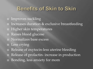 Benefits of Skin to SkinImproves sucklingIncreases duration & exclusive breastfeedingHigher skin temperaturesRaises blood glucoseNormalizes base excessLess cryingRelease of oxytocin-less uterine bleedingRelease of prolactin- increase in productionBonding, less anxiety for mom