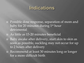 IndicationsPossible dose response, separation of mom and baby for 20 minutes during 1st hour detrimentalAs little as 15-20 minutes beneficialBaby awake after delivery, start skin to skin as soon as possible, suckling may not occur for up to 2 hours after deliveryRecommend at least 30 minutes long or longer for a more difficult birth