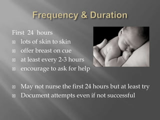 Frequency & DurationFirst  24  hours  lots of skin to skin offer breast on cue at least every 2-3 hours encourage to ask for help May not nurse the first 24 hours but at least try  Document attempts even if not successful