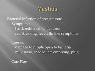 MastitisBacterial infection of breast tissue     Symptoms: 		hard, reddened tender area		red streaking, fever, flu like symptoms    								      Causes: 		damage to nipple open to bacteria		milk stasis, inadequate emptying, plug 	Care Plan     