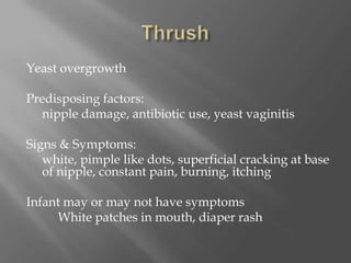 ThrushYeast overgrowthPredisposing factors: 	nipple damage, antibiotic use, yeast vaginitisSigns & Symptoms: 	white, pimple like dots, superficial cracking at base of nipple, constant pain, burning, itchingInfant may or may not have symptoms           White patches in mouth, diaper rash