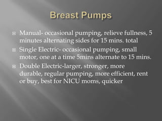 Breast PumpsManual- occasional pumping, relieve fullness, 5 minutes alternating sides for 15 mins. totalSingle Electric- occasional pumping, small motor, one at a time 5mins alternate to 15 mins.Double Electric-larger, stronger, more durable, regular pumping, more efficient, rent or buy, best for NICU moms, quicker