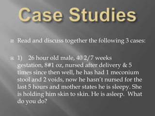 Case StudiesRead and discuss together the following 3 cases:1)    26 hour old male, 40 2/7 weeks gestation, 8#1 oz, nursed after delivery & 5 times since then well, he has had 1 meconium stool and 2 voids, now he hasn’t nursed for the last 5 hours and mother states he is sleepy. She is holding him skin to skin. He is asleep.  What do you do?