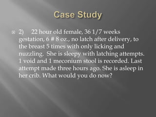 Case Study2)     22 hour old female, 36 1/7 weeks gestation, 6 # 8 oz., no latch after delivery, to the breast 5 times with only licking and nuzzling.  She is sleepy with latching attempts. 1 void and 1 meconium stool is recorded. Last attempt made three hours ago. She is asleep in her crib. What would you do now?