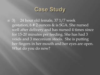 Case Study3)     24 hour old female, 37 1/7 week gestation, 6 # 2 ounces & is SGA. She nursed well after delivery and has nursed 4 times since for 15-20 minutes per feeding. She has had 3 voids and 3 meconium stools.  She is putting her fingers in her mouth and her eyes are open. What do you do now?