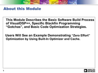 About this Module

    This Module Describes the Basic Software Build Process
    of VisualDSP++, Specific Blackfin Programming
    “Gotchas”, and Basic Code Optimization Strategies.

    Users Will See an Example Demonstrating “Zero Effort”
    Optimization by Using Built-In Optimizer and Cache.




1
 