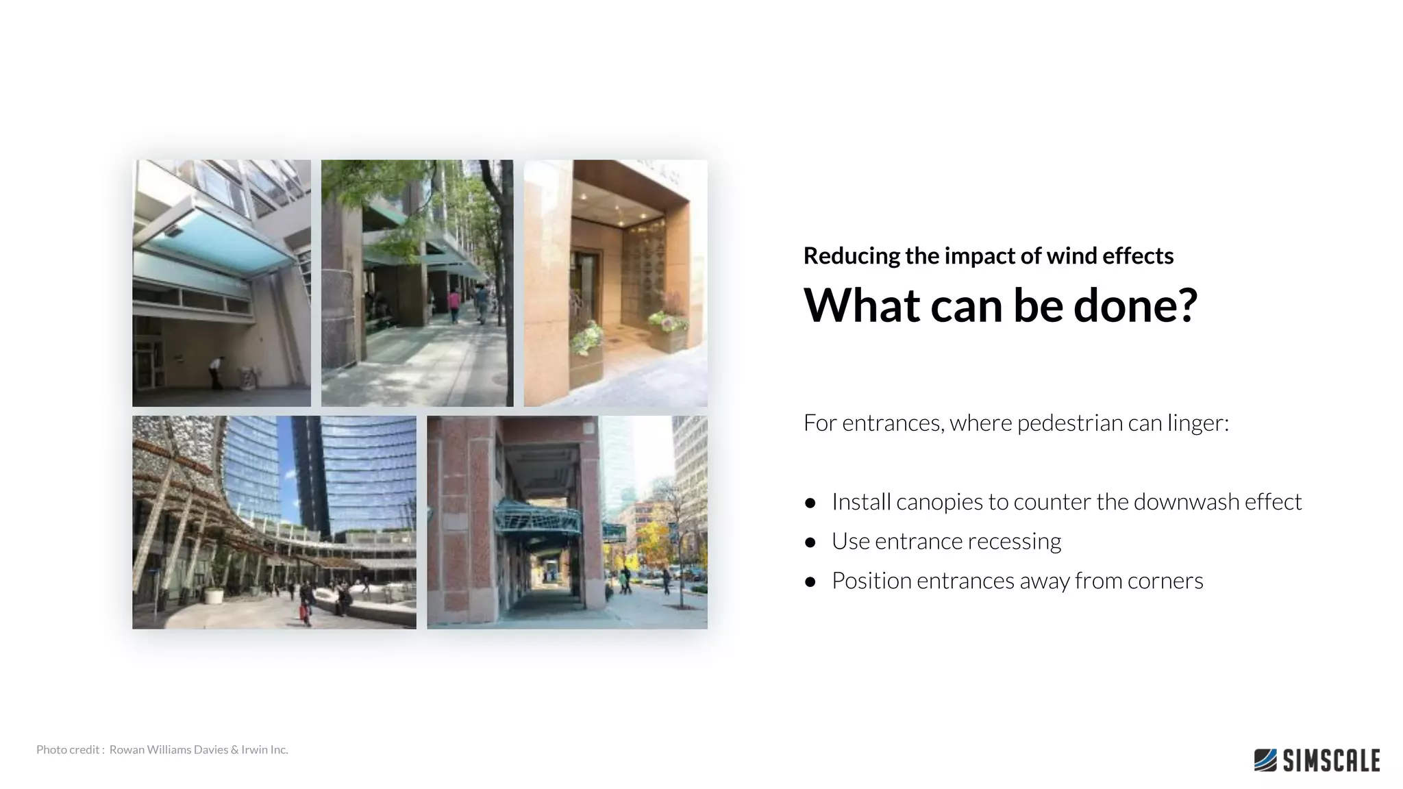 For entrances, where pedestrian can linger:
● Install canopies to counter the downwash effect
● Use entrance recessing
● Position entrances away from corners
What can be done?
Reducing the impact of wind effects
Photo credit : Rowan Williams Davies & Irwin Inc.
 