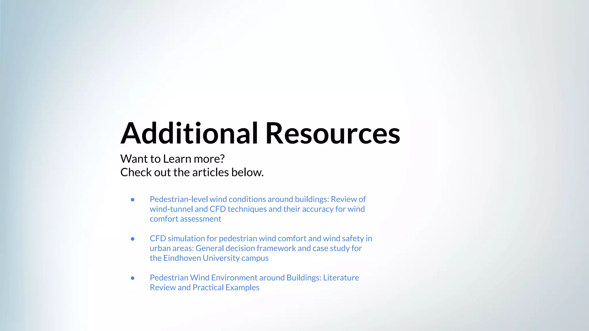 Want to Learn more?
Check out the articles below.
Additional Resources
● Pedestrian-level wind conditions around buildings: Review of
wind-tunnel and CFD techniques and their accuracy for wind
comfort assessment
● CFD simulation for pedestrian wind comfort and wind safety in
urban areas: General decision framework and case study for
the Eindhoven University campus
● Pedestrian Wind Environment around Buildings: Literature
Review and Practical Examples
 