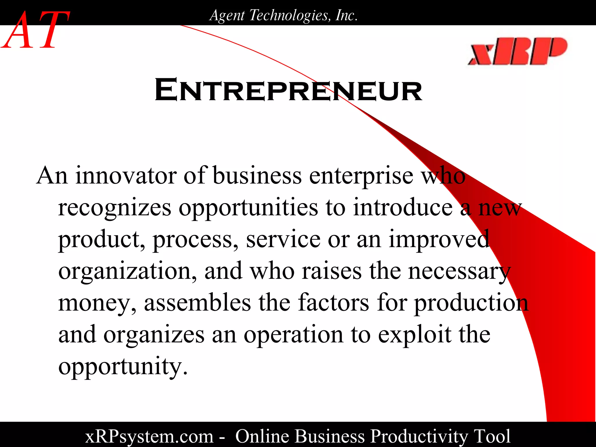 Entrepreneur xRPsystem.com -   Online Business Productivity Tool AT Agent Technologies, Inc. An innovator of business enterprise who recognizes opportunities to introduce a new product, process, service or an improved organization, and who raises the necessary money, assembles the factors for production and organizes an operation to exploit the opportunity. 