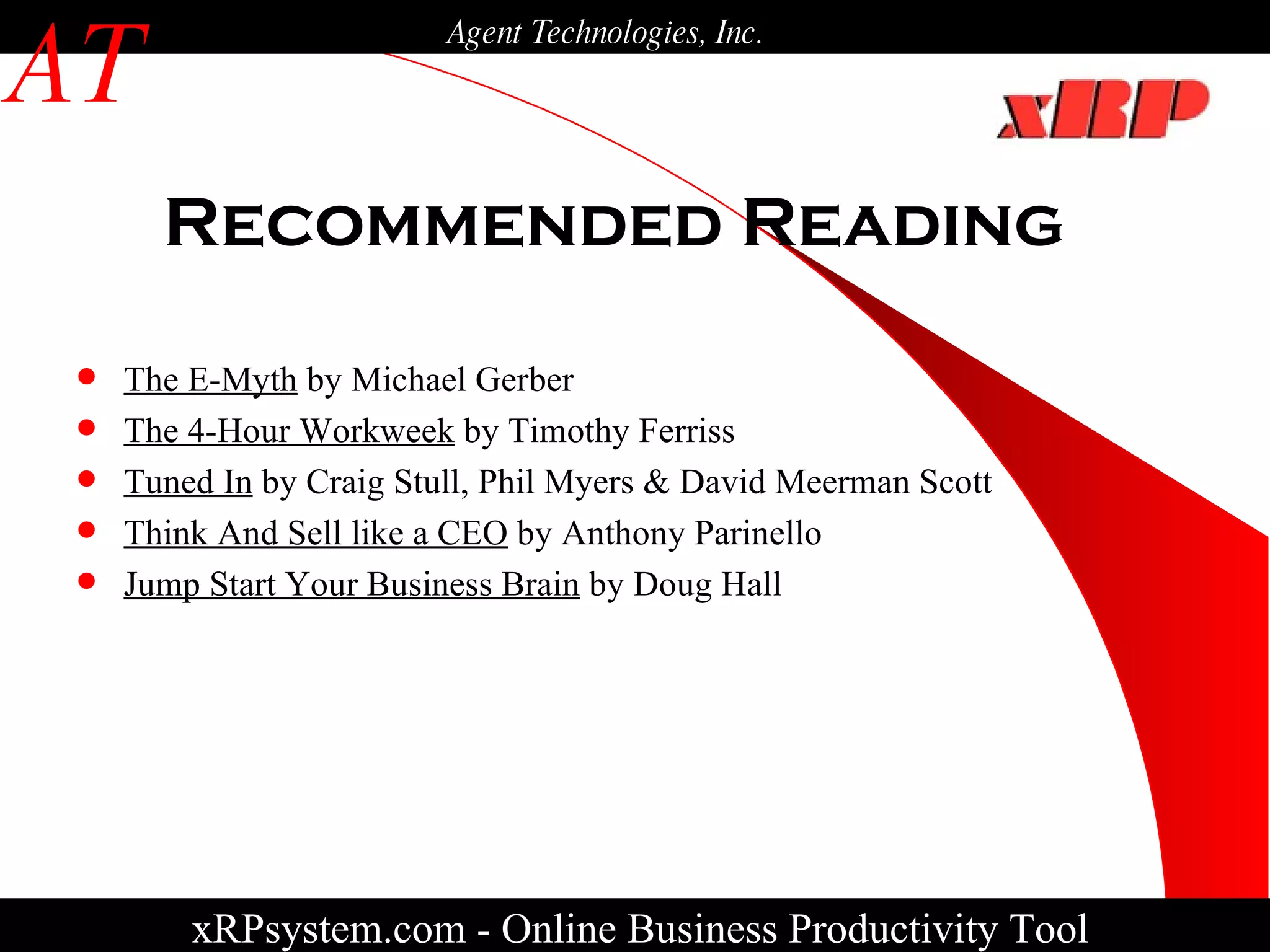 Recommended Reading xRPsystem.com -   Online Business Productivity Tool AT Agent Technologies, Inc. The E-Myth  by Michael Gerber The 4-Hour Workweek  by Timothy Ferriss Tuned In  by Craig Stull, Phil Myers & David Meerman Scott Think And Sell like a CEO  by Anthony Parinello Jump Start Your Business Brain  by Doug Hall 