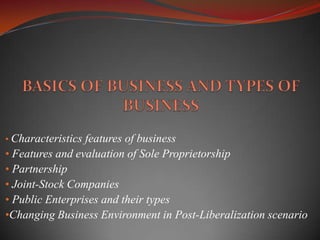• Characteristics features of business
• Features and evaluation of Sole Proprietorship
• Partnership
• Joint-Stock Companies
• Public Enterprises and their types
•Changing Business Environment in Post-Liberalization scenario
 