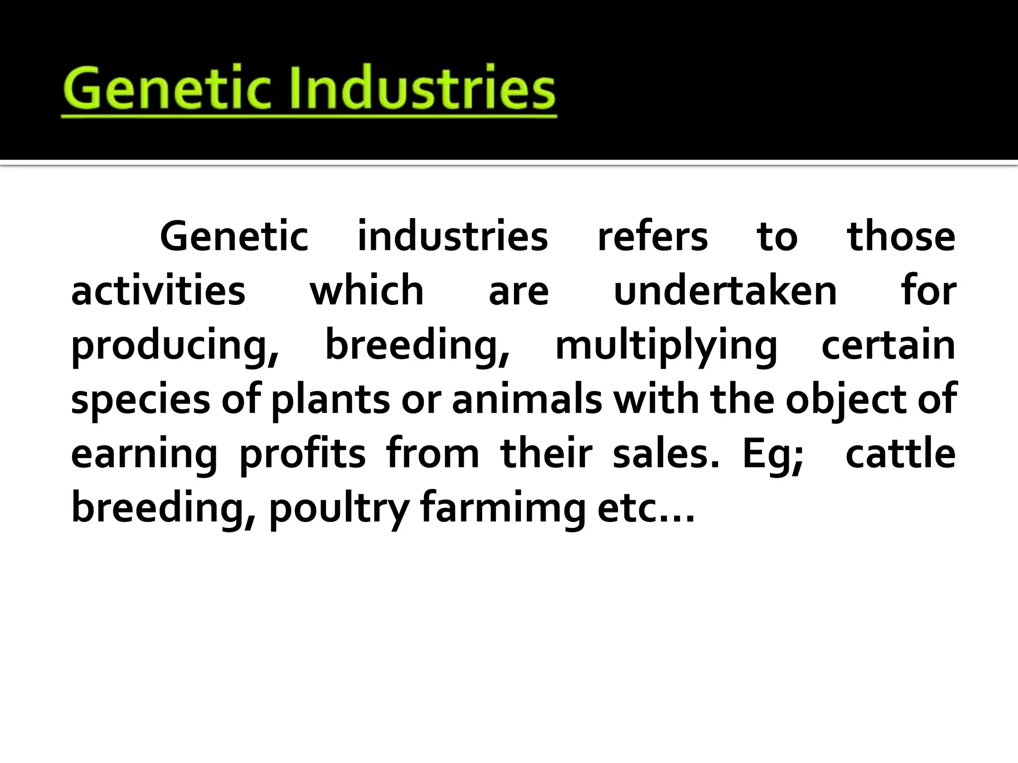 Genetic industries refers to those
activities which are undertaken for
producing, breeding, multiplying certain
species of plants or animals with the object of
earning profits from their sales. Eg; cattle
breeding, poultry farmimg etc...
 