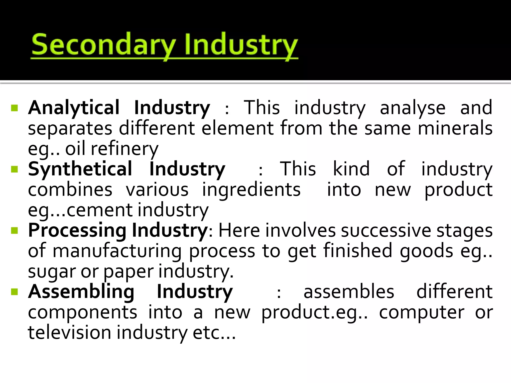  Analytical Industry : This industry analyse and
separates different element from the same minerals
eg.. oil refinery
 Synthetical Industry : This kind of industry
combines various ingredients into new product
eg...cement industry
 Processing Industry: Here involves successive stages
of manufacturing process to get finished goods eg..
sugar or paper industry.
 Assembling Industry : assembles different
components into a new product.eg.. computer or
television industry etc...
 
