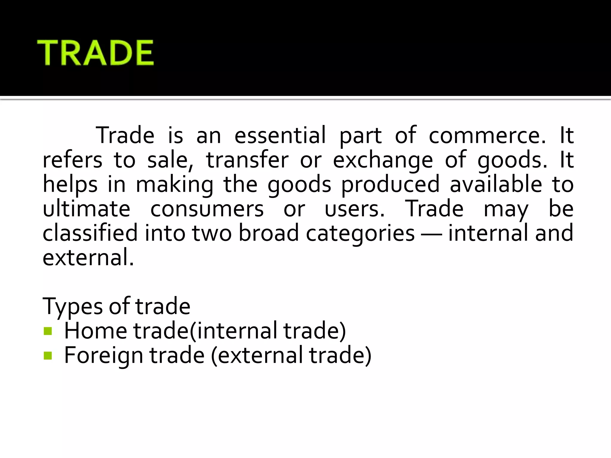 Trade is an essential part of commerce. It
refers to sale, transfer or exchange of goods. It
helps in making the goods produced available to
ultimate consumers or users. Trade may be
classified into two broad categories — internal and
external.
Types of trade
 Home trade(internal trade)
 Foreign trade (external trade)
 