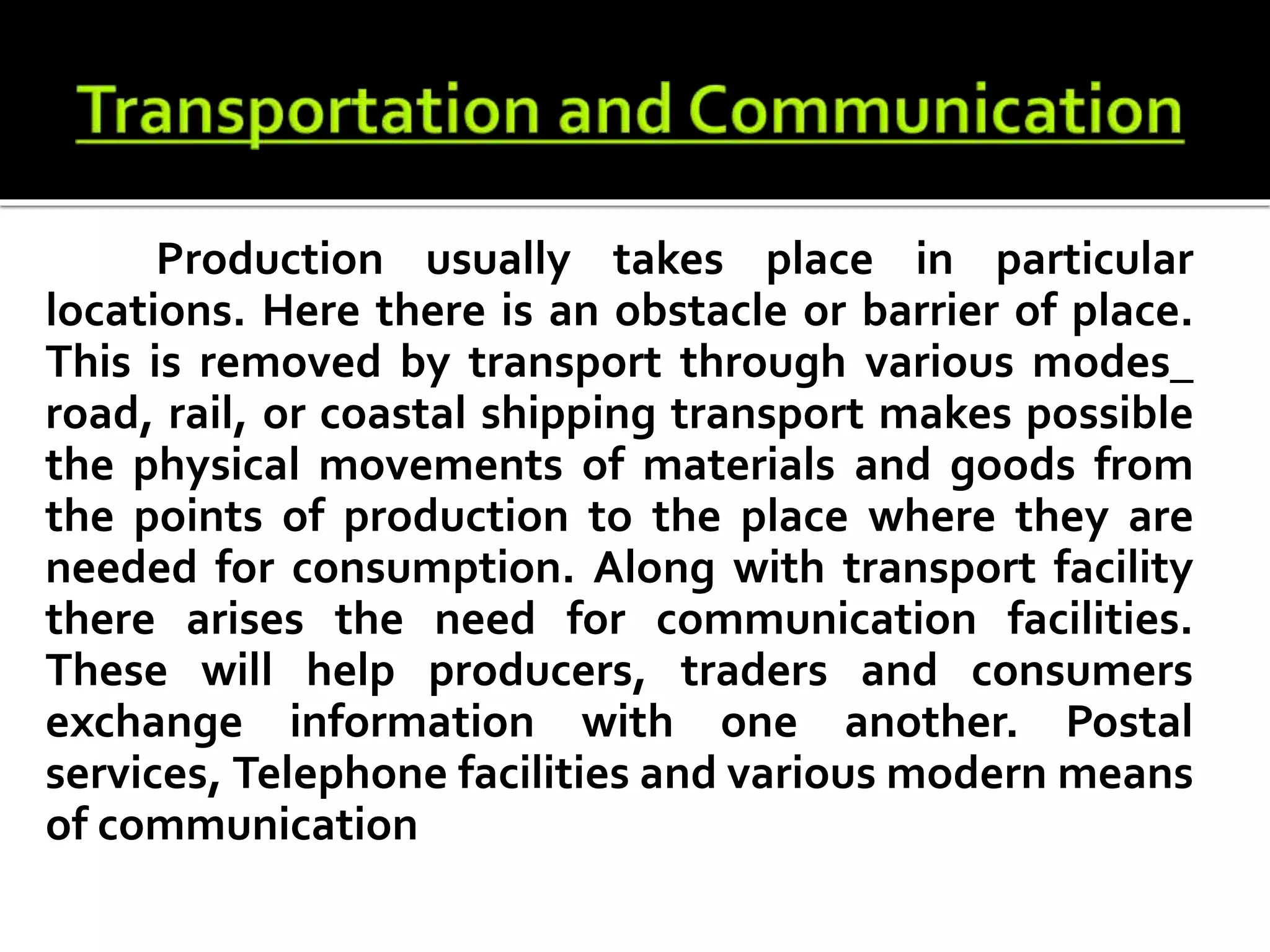 Production usually takes place in particular
locations. Here there is an obstacle or barrier of place.
This is removed by transport through various modes_
road, rail, or coastal shipping transport makes possible
the physical movements of materials and goods from
the points of production to the place where they are
needed for consumption. Along with transport facility
there arises the need for communication facilities.
These will help producers, traders and consumers
exchange information with one another. Postal
services, Telephone facilities and various modern means
of communication
 