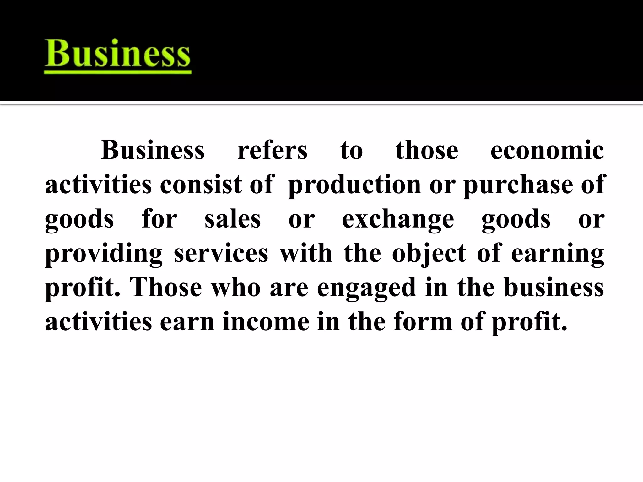 Business refers to those economic
activities consist of production or purchase of
goods for sales or exchange goods or
providing services with the object of earning
profit. Those who are engaged in the business
activities earn income in the form of profit.
 
