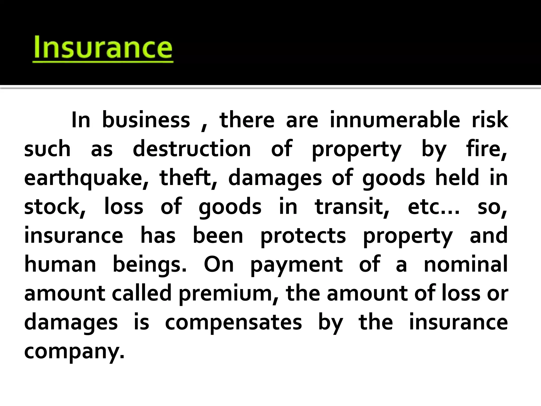 In business , there are innumerable risk
such as destruction of property by fire,
earthquake, theft, damages of goods held in
stock, loss of goods in transit, etc... so,
insurance has been protects property and
human beings. On payment of a nominal
amount called premium, the amount of loss or
damages is compensates by the insurance
company.
 