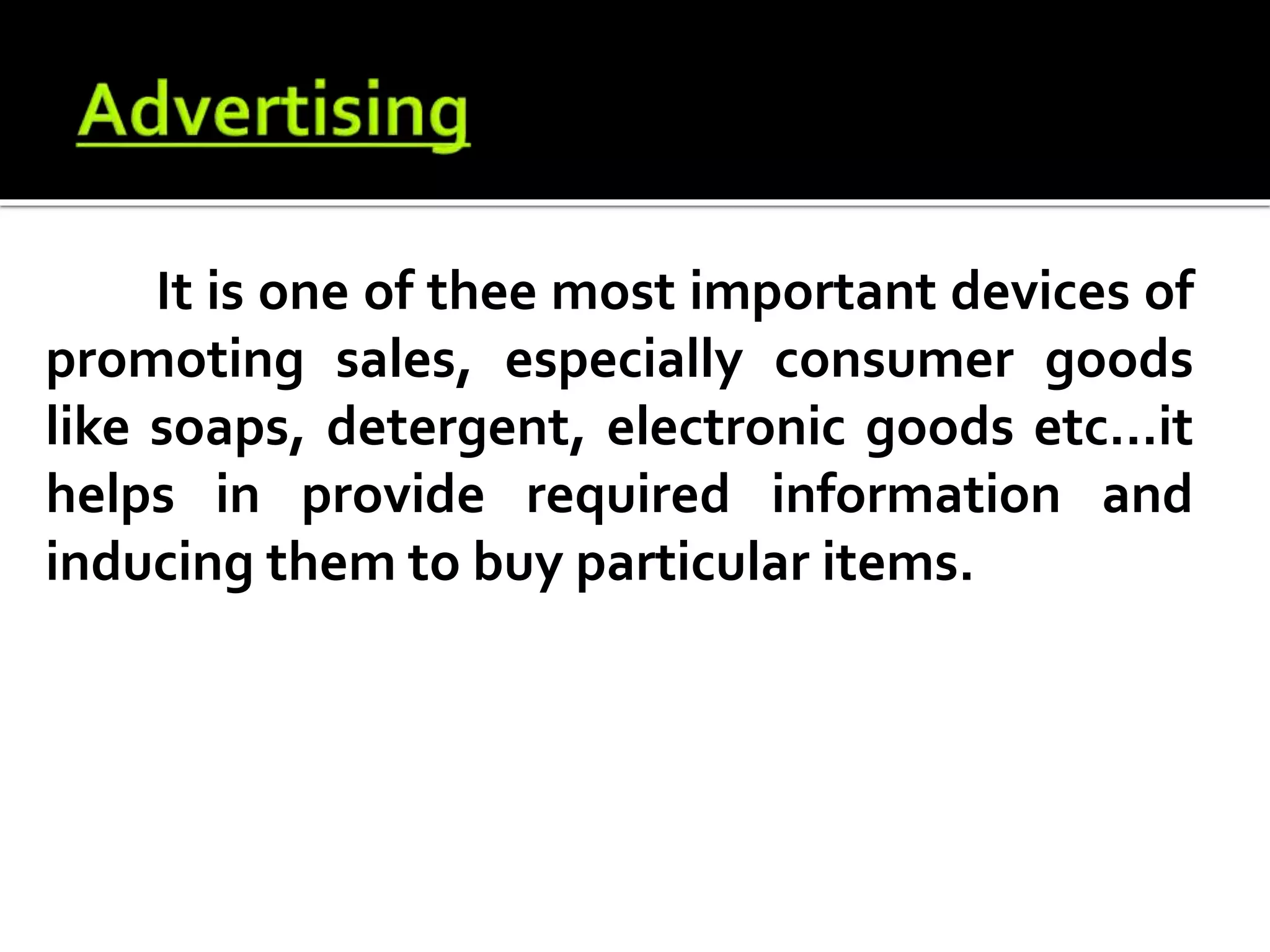 It is one of thee most important devices of
promoting sales, especially consumer goods
like soaps, detergent, electronic goods etc...it
helps in provide required information and
inducing them to buy particular items.
 