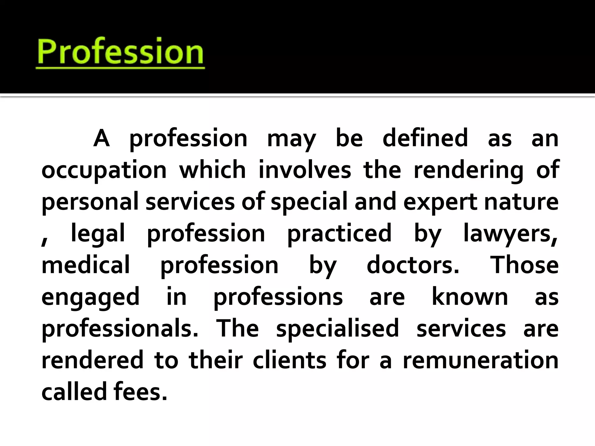 A profession may be defined as an
occupation which involves the rendering of
personal services of special and expert nature
, legal profession practiced by lawyers,
medical profession by doctors. Those
engaged in professions are known as
professionals. The specialised services are
rendered to their clients for a remuneration
called fees.
 
