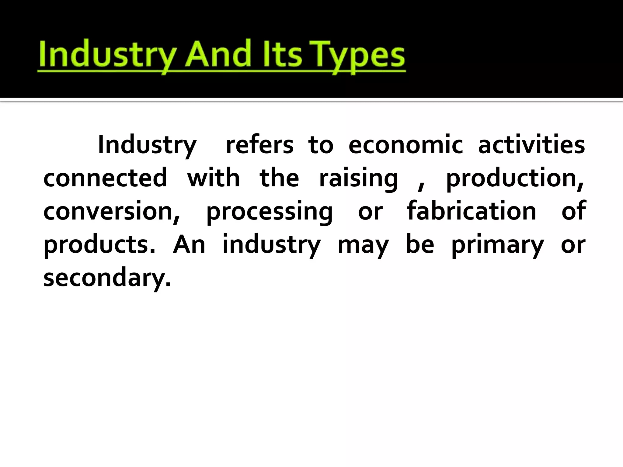Industry refers to economic activities
connected with the raising , production,
conversion, processing or fabrication of
products. An industry may be primary or
secondary.
 