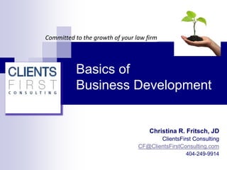 Basics of
Business Development
Committed to the growth of your law firm
Christina R. Fritsch, JD
ClientsFirst Consulting
CF@ClientsFirstConsulting.com
404-249-9914
 