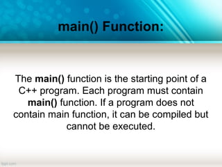 main() Function:
The main() function is the starting point of a
C++ program. Each program must contain
main() function. If a program does not
contain main function, it can be compiled but
cannot be executed.
 