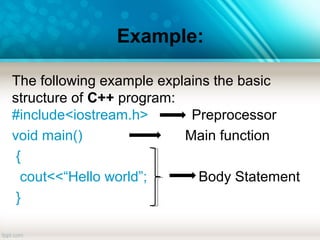 Example:
The following example explains the basic
structure of C++ program:
#include<iostream.h> Preprocessor
void main() Main function
{
cout<<“Hello world”; Body Statement
}
 