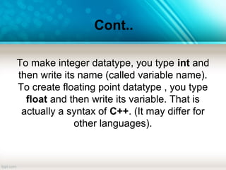 Cont..
To make integer datatype, you type int and
then write its name (called variable name).
To create floating point datatype , you type
float and then write its variable. That is
actually a syntax of C++. (It may differ for
other languages).
 