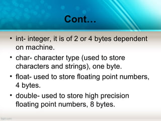 Cont…
• int- integer, it is of 2 or 4 bytes dependent
on machine.
• char- character type (used to store
characters and strings), one byte.
• float- used to store floating point numbers,
4 bytes.
• double- used to store high precision
floating point numbers, 8 bytes.
 