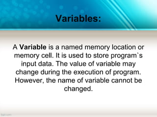 Variables:
A Variable is a named memory location or
memory cell. It is used to store program`s
input data. The value of variable may
change during the execution of program.
However, the name of variable cannot be
changed.
 