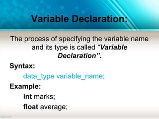 Variable Declaration:
The process of specifying the variable name
and its type is called “Variable
Declaration”.
Syntax:
data_type variable_name;
Example:
int marks;
float average;
 