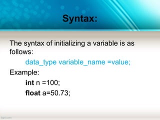 Syntax:
The syntax of initializing a variable is as
follows:
data_type variable_name =value;
Example:
int n =100;
float a=50.73;
 