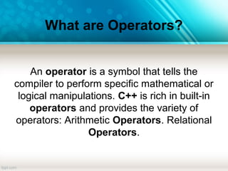 What are Operators?
An operator is a symbol that tells the
compiler to perform specific mathematical or
logical manipulations. C++ is rich in built-in
operators and provides the variety of
operators: Arithmetic Operators. Relational
Operators.
 