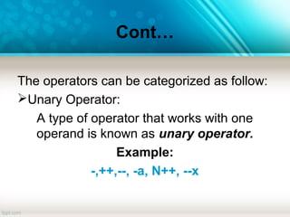 Cont…
The operators can be categorized as follow:
Unary Operator:
A type of operator that works with one
operand is known as unary operator.
Example:
-,++,--, -a, N++, --x
 