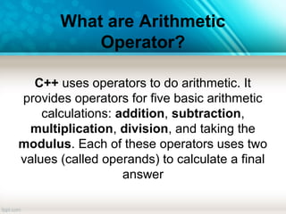 What are Arithmetic
Operator?
C++ uses operators to do arithmetic. It
provides operators for five basic arithmetic
calculations: addition, subtraction,
multiplication, division, and taking the
modulus. Each of these operators uses two
values (called operands) to calculate a final
answer
 