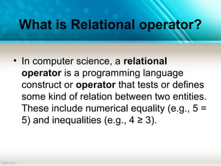 What is Relational operator?
• In computer science, a relational
operator is a programming language
construct or operator that tests or defines
some kind of relation between two entities.
These include numerical equality (e.g., 5 =
5) and inequalities (e.g., 4 ≥ 3).
 