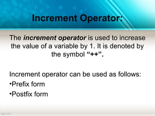 Increment Operator:
The increment operator is used to increase
the value of a variable by 1. It is denoted by
the symbol “++”.
Increment operator can be used as follows:
•Prefix form
•Postfix form
 
