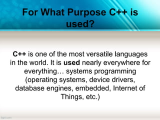 For What Purpose C++ is
used?
C++ is one of the most versatile languages
in the world. It is used nearly everywhere for
everything… systems programming
(operating systems, device drivers,
database engines, embedded, Internet of
Things, etc.)
 