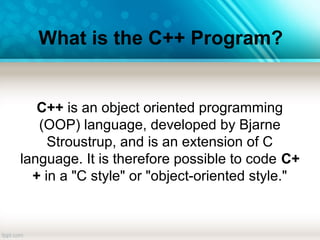 What is the C++ Program?
C++ is an object oriented programming
(OOP) language, developed by Bjarne
Stroustrup, and is an extension of C
language. It is therefore possible to code C+
+ in a "C style" or "object-oriented style."
 