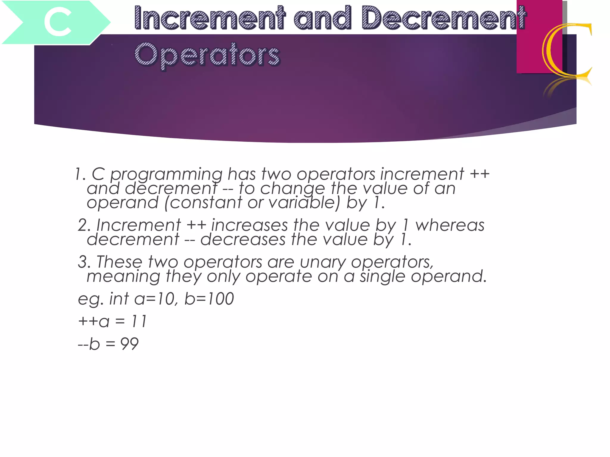 1. C programming has two operators increment ++
and decrement -- to change the value of an
operand (constant or variable) by 1.
2. Increment ++ increases the value by 1 whereas
decrement -- decreases the value by 1.
3. These two operators are unary operators,
meaning they only operate on a single operand.
eg. int a=10, b=100
++a = 11
--b = 99
C
 