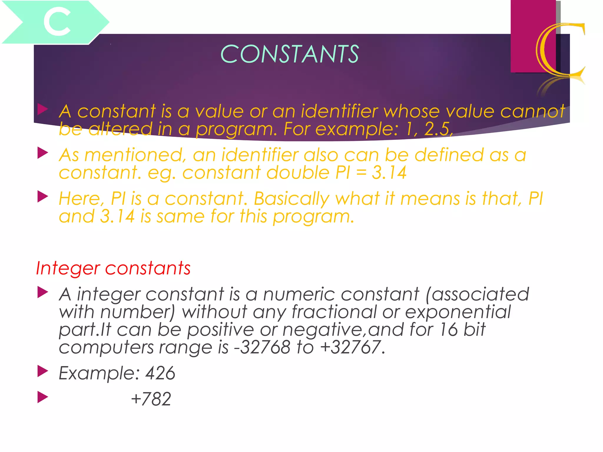 CONSTANTS
 A constant is a value or an identifier whose value cannot
be altered in a program. For example: 1, 2.5,
 As mentioned, an identifier also can be defined as a
constant. eg. constant double PI = 3.14
 Here, PI is a constant. Basically what it means is that, PI
and 3.14 is same for this program.
Integer constants
 A integer constant is a numeric constant (associated
with number) without any fractional or exponential
part.It can be positive or negative,and for 16 bit
computers range is -32768 to +32767.
 Example: 426
 +782
C
 
