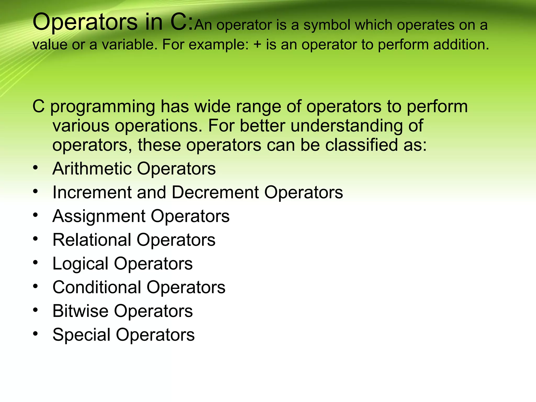 Operators in C:An operator is a symbol which operates on a
value or a variable. For example: + is an operator to perform addition.
C programming has wide range of operators to perform
various operations. For better understanding of
operators, these operators can be classified as:
• Arithmetic Operators
• Increment and Decrement Operators
• Assignment Operators
• Relational Operators
• Logical Operators
• Conditional Operators
• Bitwise Operators
• Special Operators
 
